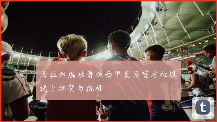 马拉加成功晋级西甲皇马官方社媒送上祝贺与祝福
