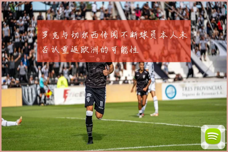 罗克与切尔西传闻不断球员本人未否认重返欧洲的可能性