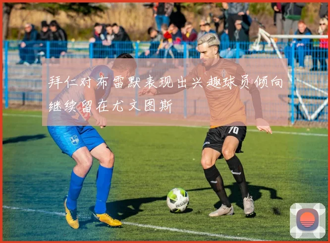 拜仁对布雷默表现出兴趣球员倾向继续留在尤文图斯