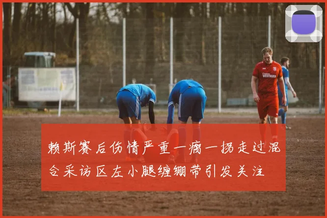 赖斯赛后伤情严重一瘸一拐走过混合采访区左小腿缠绷带引发关注