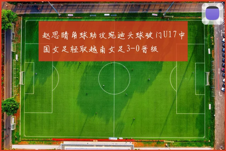 赵思晴角球助攻宛迪头球破门U17中国女足轻取越南女足3-0晋级