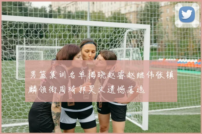 男篮集训名单揭晓赵睿赵继伟张镇麟领衔周琦郭昊文遗憾落选