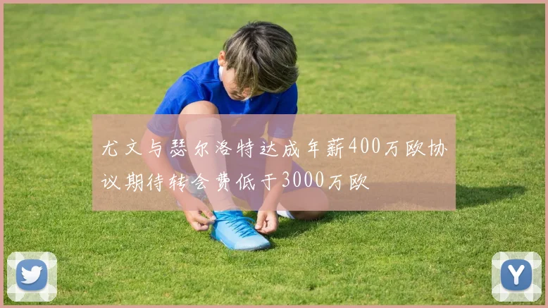 尤文与瑟尔洛特达成年薪400万欧协议期待转会费低于3000万欧