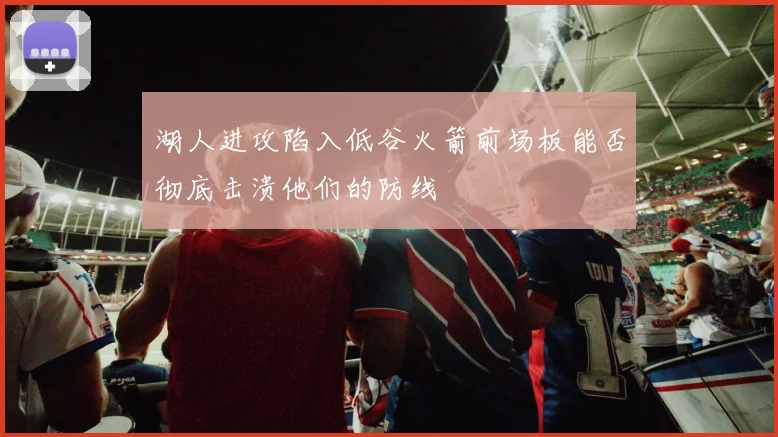 湖人进攻陷入低谷火箭前场板能否彻底击溃他们的防线