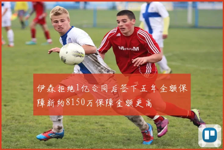 伊森拒绝1亿合同后签下五年全额保障新约8150万保障金额更高