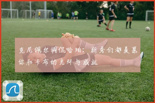 克尼佩尔调侃哈珀：新秀们都羡慕你和卡布的光环与成就