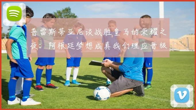 普雷斯蒂亚尼谈战胜皇马的荣耀之夜：阿根廷梦想成真我们理应晋级
