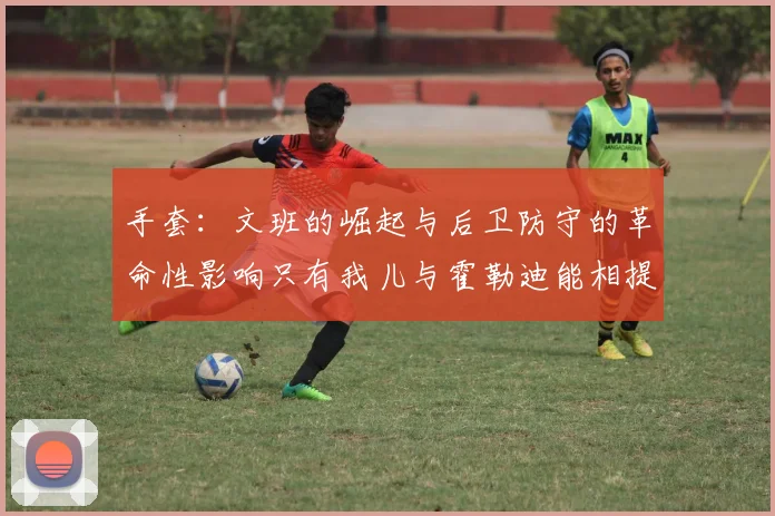 手套：文班的崛起与后卫防守的革命性影响只有我儿与霍勒迪能相提并论
