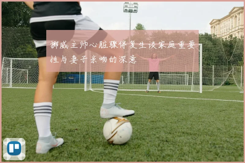 挪威主帅心脏骤停复生谈家庭重要性与妻子亲吻的深意