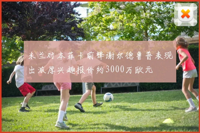 米兰对本菲卡前锋谢尔德鲁普表现出浓厚兴趣报价约3000万欧元