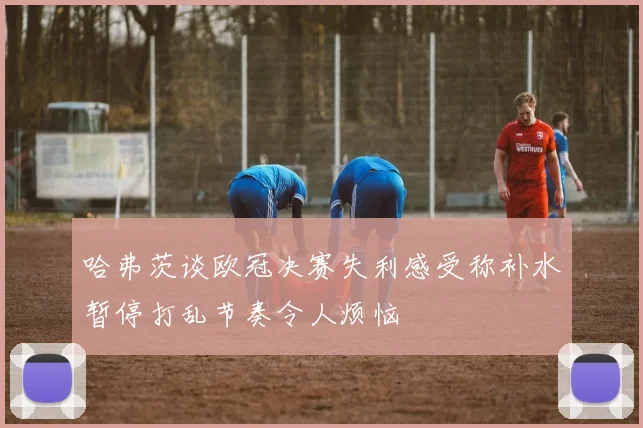 哈弗茨谈欧冠决赛失利感受称补水暂停打乱节奏令人烦恼