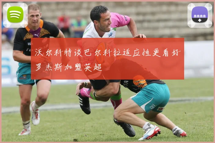 沃尔科特谈巴尔科拉适应性更看好罗杰斯加盟英超