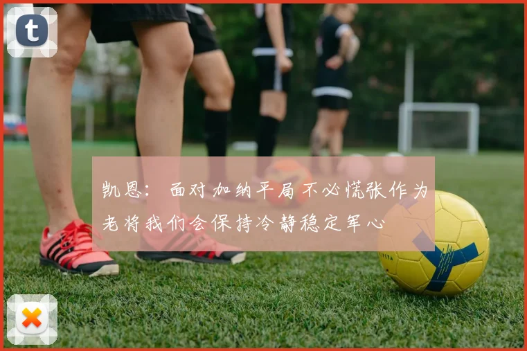 凯恩：面对加纳平局不必慌张作为老将我们会保持冷静稳定军心