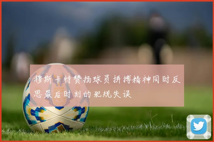 穆斯卡特赞扬球员拼搏精神同时反思最后时刻的犯规失误
