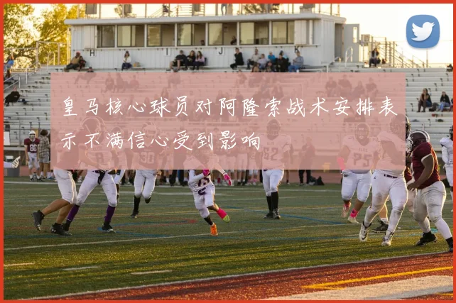 皇马核心球员对阿隆索战术安排表示不满信心受到影响