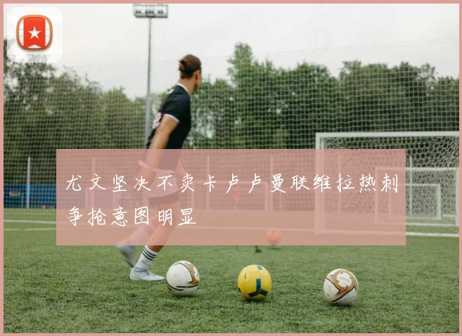 尤文坚决不卖卡卢卢曼联维拉热刺争抢意图明显