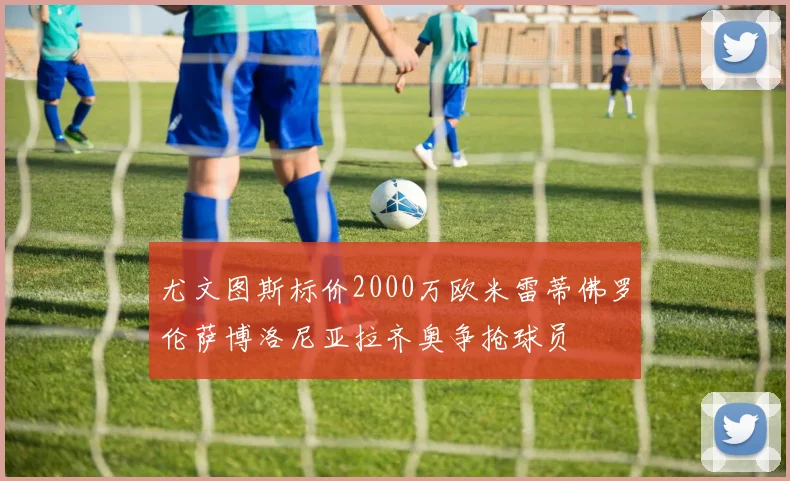 尤文图斯标价2000万欧米雷蒂佛罗伦萨博洛尼亚拉齐奥争抢球员