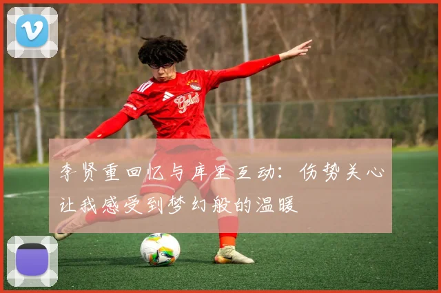 李贤重回忆与库里互动：伤势关心让我感受到梦幻般的温暖